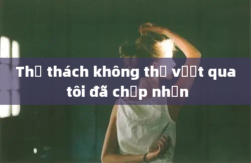 Thử thách không thể vượt qua tôi đã chấp nhận