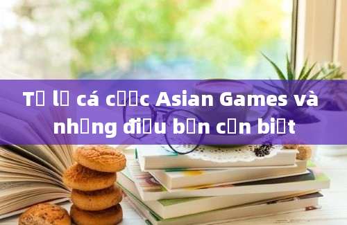 Tỷ lệ cá cược Asian Games và những điều bạn cần biết