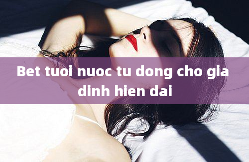 Bet tuoi nuoc tu dong cho gia dinh hien dai