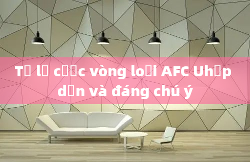 Tỷ lệ cược vòng loại AFC Uhấp dẫn và đáng chú ý