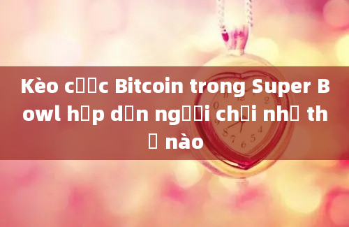 Kèo cược Bitcoin trong Super Bowl hấp dẫn người chơi như thế nào