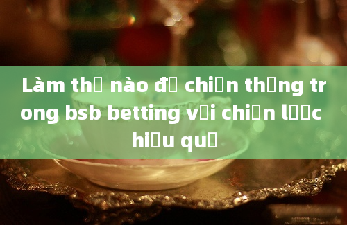 Làm thế nào để chiến thắng trong bsb betting với chiến lược hiệu quả