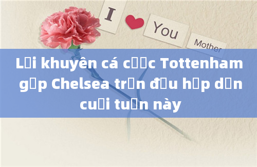 Lời khuyên cá cược Tottenham gặp Chelsea trận đấu hấp dẫn cuối tuần này