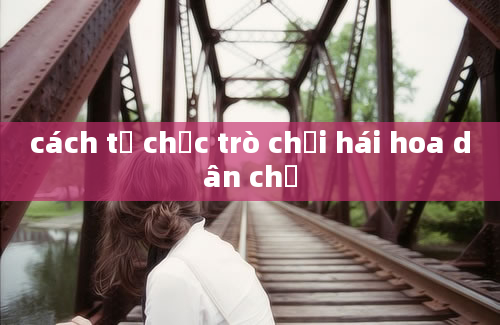 cách tổ chức trò chơi hái hoa dân chủ