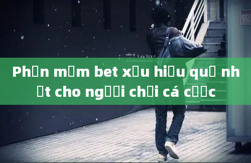 Phần mềm bet xỉu hiệu quả nhất cho người chơi cá cược