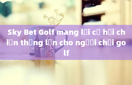 Sky Bet Golf mang lại cơ hội chiến thắng lớn cho người chơi golf