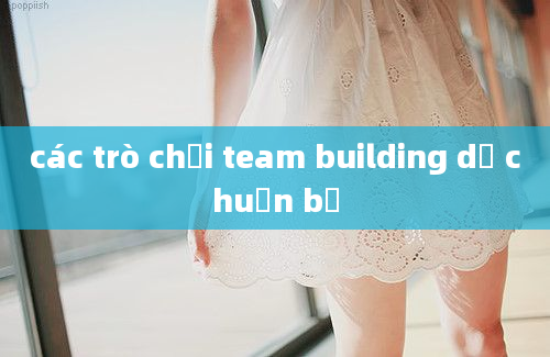 các trò chơi team building dễ chuẩn bị