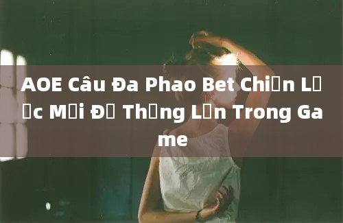 AOE Câu Đa Phao Bet Chiến Lược Mới Để Thắng Lớn Trong Game