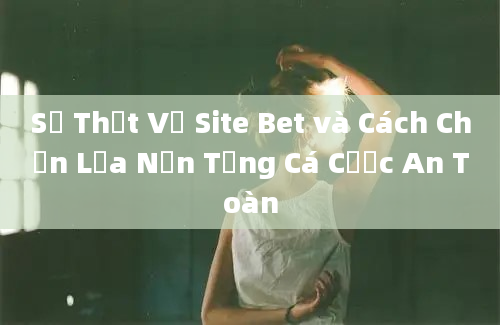 Sự Thật Về Site Bet và Cách Chọn Lựa Nền Tảng Cá Cược An Toàn