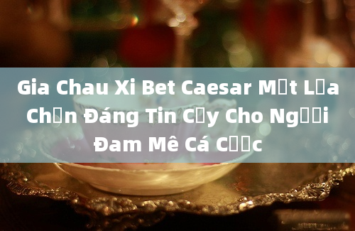 Gia Chau Xi Bet Caesar Một Lựa Chọn Đáng Tin Cậy Cho Người Đam Mê Cá Cược