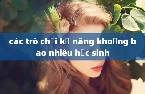 các trò chơi kỹ năng khoảng bao nhiêu học sinh