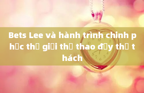 Bets Lee và hành trình chinh phục thế giới thể thao đầy thử thách