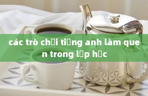 các trò chơi tiếng anh làm quen trong lớp học