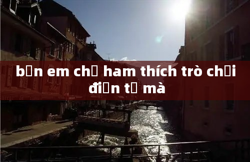 bạn em chỉ ham thích trò chơi điện tử mà