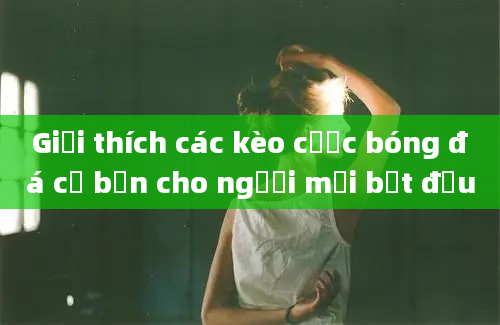 Giải thích các kèo cược bóng đá cơ bản cho người mới bắt đầu