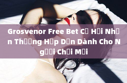 Grosvenor Free Bet Cơ Hội Nhận Thưởng Hấp Dẫn Dành Cho Người Chơi Mới