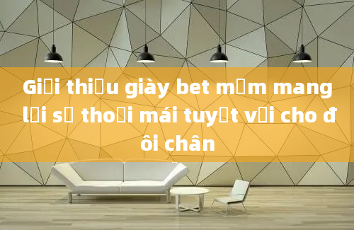 Giới thiệu giày bet mềm mang lại sự thoải mái tuyệt vời cho đôi chân