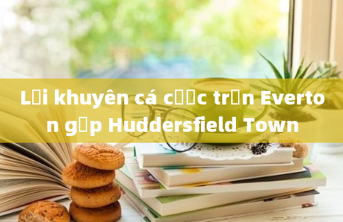 Lời khuyên cá cược trận Everton gặp Huddersfield Town