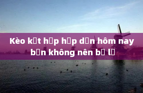 Kèo kết hợp hấp dẫn hôm nay bạn không nên bỏ lỡ