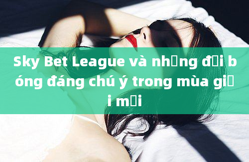 Sky Bet League và những đội bóng đáng chú ý trong mùa giải mới