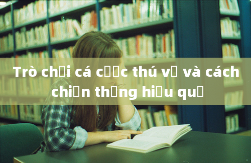 Trò chơi cá cược thú vị và cách chiến thắng hiệu quả