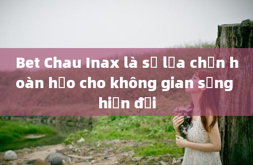 Bet Chau Inax là sự lựa chọn hoàn hảo cho không gian sống hiện đại