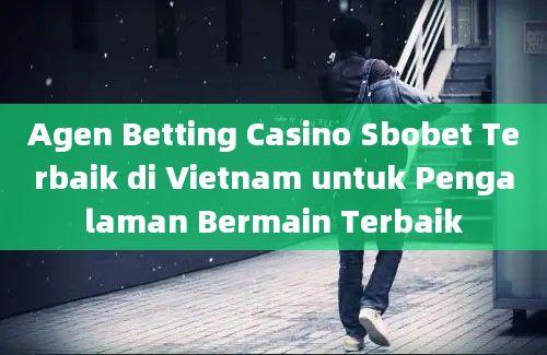 Agen Betting Casino Sbobet Terbaik di Vietnam untuk Pengalaman Bermain Terbaik