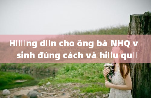 Hướng dẫn cho ông bà NHQ vệ sinh đúng cách và hiệu quả