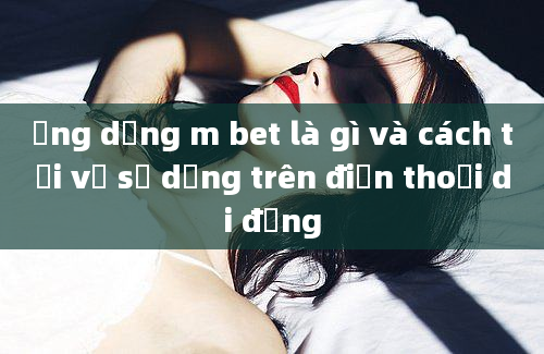 Ứng dụng m bet là gì và cách tải về sử dụng trên điện thoại di động