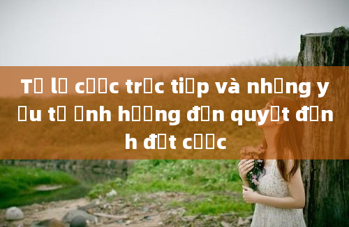 Tỷ lệ cược trực tiếp và những yếu tố ảnh hưởng đến quyết định đặt cược