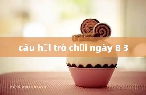 câu hỏi trò chơi ngày 8 3