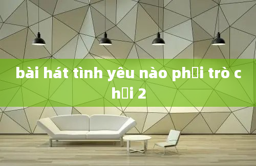 bài hát tình yêu nào phải trò chơi 2