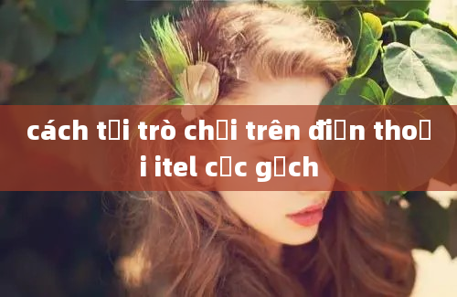 cách tải trò chơi trên điện thoại itel cục gạch