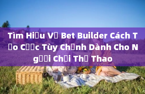 Tìm Hiểu Về Bet Builder Cách Tạo Cược Tùy Chỉnh Dành Cho Người Chơi Thể Thao