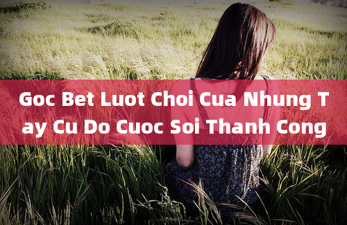 Goc Bet Luot Choi Cua Nhung Tay Cu Do Cuoc Soi Thanh Cong