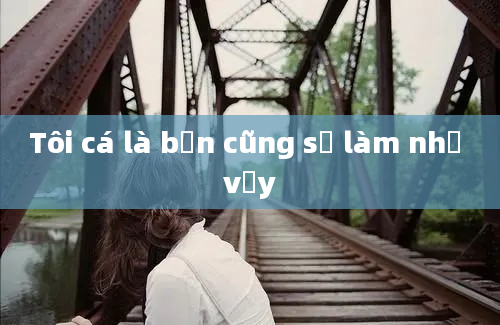 Tôi cá là bạn cũng sẽ làm như vậy