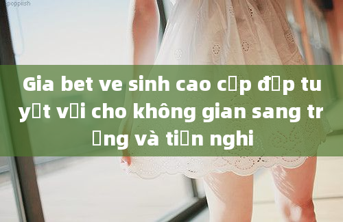 Gia bet ve sinh cao cấp đẹp tuyệt vời cho không gian sang trọng và tiện nghi