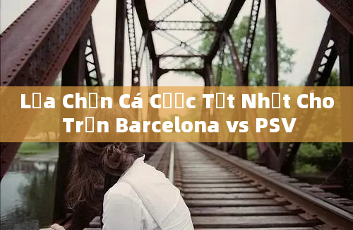 Lựa Chọn Cá Cược Tốt Nhất Cho Trận Barcelona vs PSV