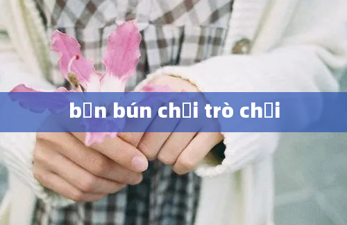 bạn bún chơi trò chơi