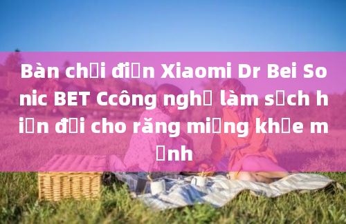 Bàn chải điện Xiaomi Dr Bei Sonic BET Ccông nghệ làm sạch hiện đại cho răng miệng khỏe mạnh