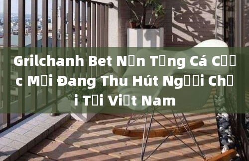 Grilchanh Bet Nền Tảng Cá Cược Mới Đang Thu Hút Người Chơi Tại Việt Nam