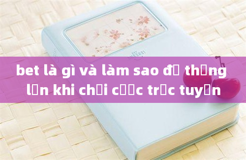 bet là gì và làm sao để thắng lớn khi chơi cược trực tuyến