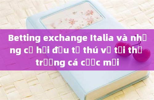 Betting exchange Italia và những cơ hội đầu tư thú vị tại thị trường cá cược mới