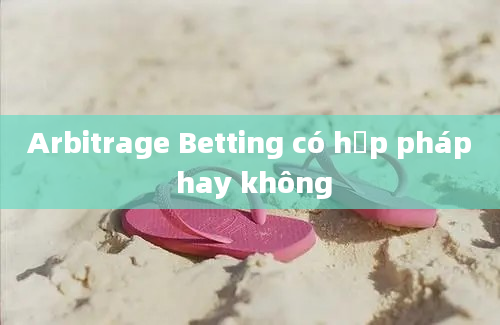 Arbitrage Betting có hợp pháp hay không