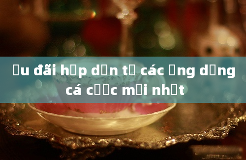 Ưu đãi hấp dẫn từ các ứng dụng cá cược mới nhất