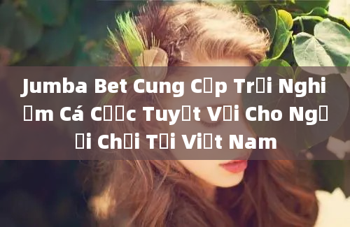 Jumba Bet Cung Cấp Trải Nghiệm Cá Cược Tuyệt Vời Cho Người Chơi Tại Việt Nam