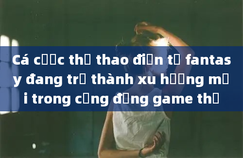 Cá cược thể thao điện tử fantasy đang trở thành xu hướng mới trong cộng đồng game thủ