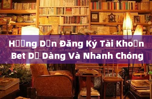 Hướng Dẫn Đăng Ký Tài Khoản Bet Dễ Dàng Và Nhanh Chóng