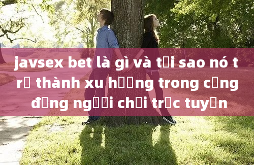 javsex bet là gì và tại sao nó trở thành xu hướng trong cộng đồng người chơi trực tuyến