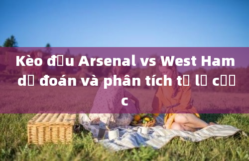 Kèo đấu Arsenal vs West Ham dự đoán và phân tích tỷ lệ cược